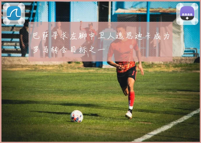 巴萨寻求左脚中卫人选恩迪卡成为罗马转会目标之一