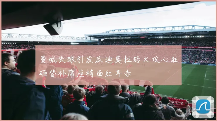 曼城失球引发瓜迪奥拉怒火攻心狂砸替补席座椅面红耳赤