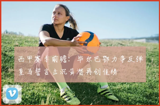 西甲赛季前瞻：毕尔巴鄂力争反弹皇马誓言击沉黄潜再创佳绩