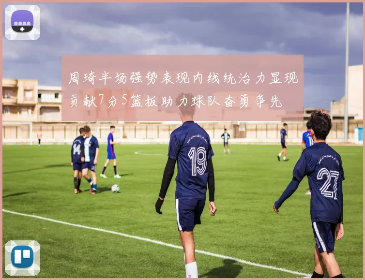 周琦半场强势表现内线统治力显现贡献7分5篮板助力球队奋勇争先