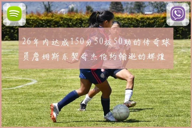 26年内达成150分50板50助的传奇球员詹姆斯东契奇杰伦约翰逊的辉煌成就