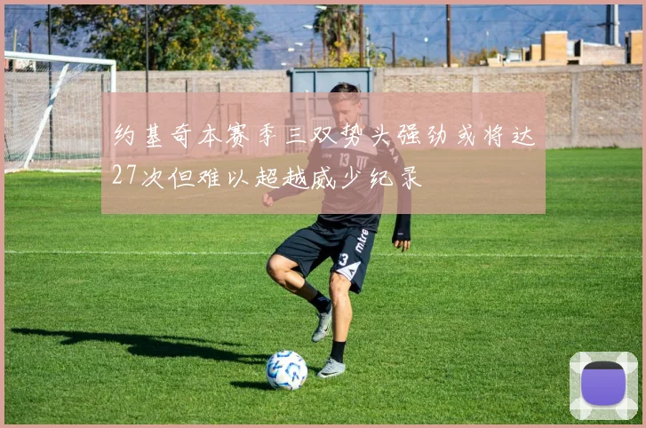 约基奇本赛季三双势头强劲或将达27次但难以超越威少纪录