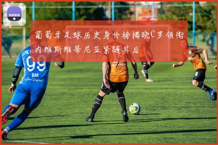 葡萄牙足球历史身价榜揭晓C罗领衔内维斯维蒂尼亚紧随其后