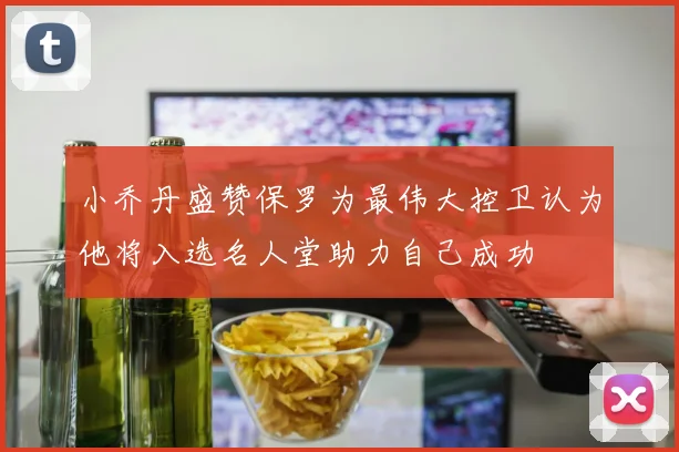 小乔丹盛赞保罗为最伟大控卫认为他将入选名人堂助力自己成功