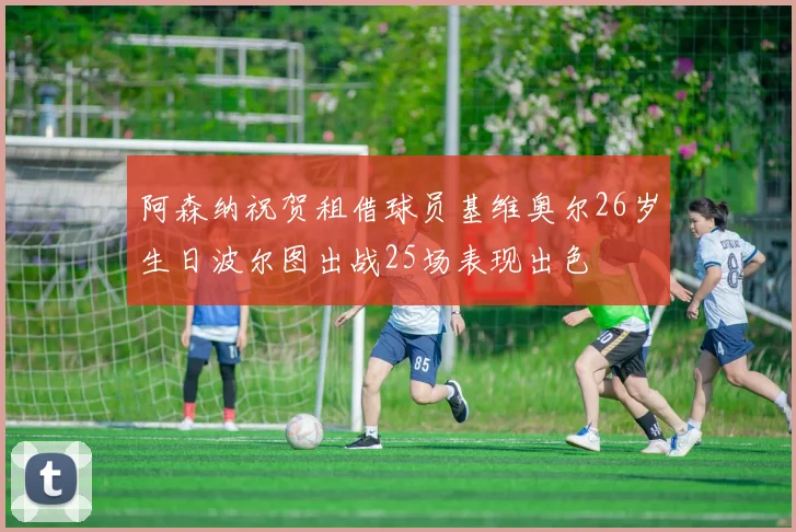阿森纳祝贺租借球员基维奥尔26岁生日波尔图出战25场表现出色