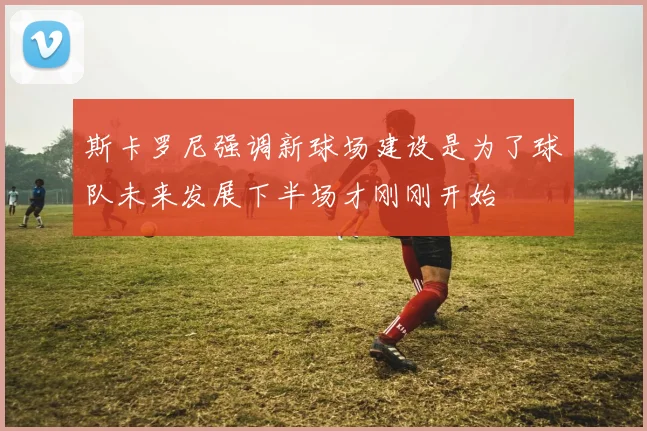 斯卡罗尼强调新球场建设是为了球队未来发展下半场才刚刚开始