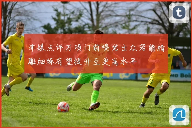 津媒点评万项门前嗅觉出众若能精雕细琢有望提升至更高水平