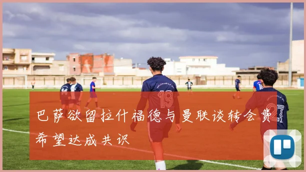 巴萨欲留拉什福德与曼联谈转会费希望达成共识