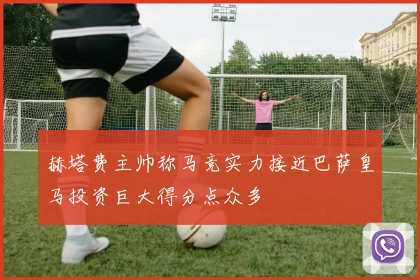 赫塔费主帅称马竞实力接近巴萨皇马投资巨大得分点众多