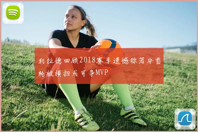 利拉德回顾2018赛季遗憾称若非首轮被横扫或可争MVP