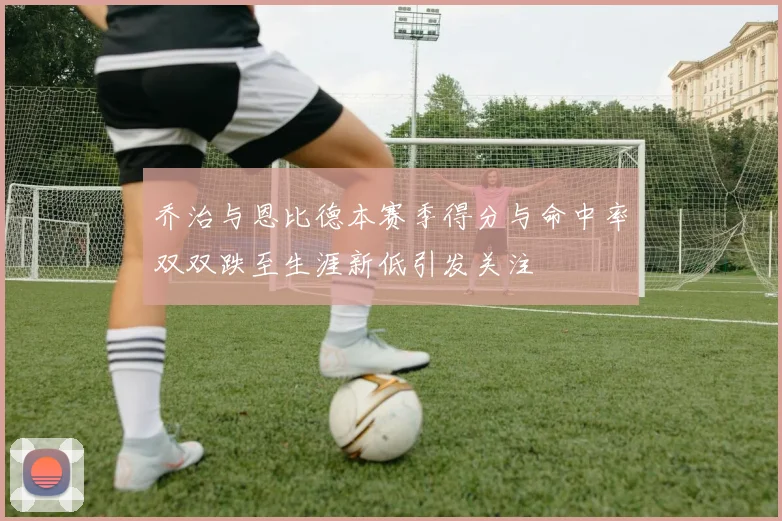 乔治与恩比德本赛季得分与命中率双双跌至生涯新低引发关注